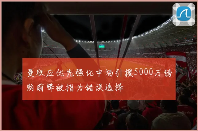 曼联应优先强化中场引援5000万镑购前锋被指为错误选择
