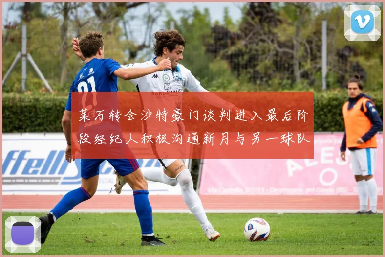 莱万转会沙特豪门谈判进入最后阶段经纪人积极沟通新月与另一球队
