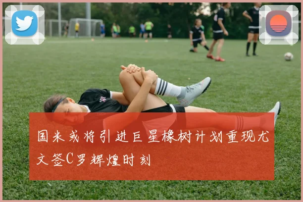 国米或将引进巨星橡树计划重现尤文签C罗辉煌时刻