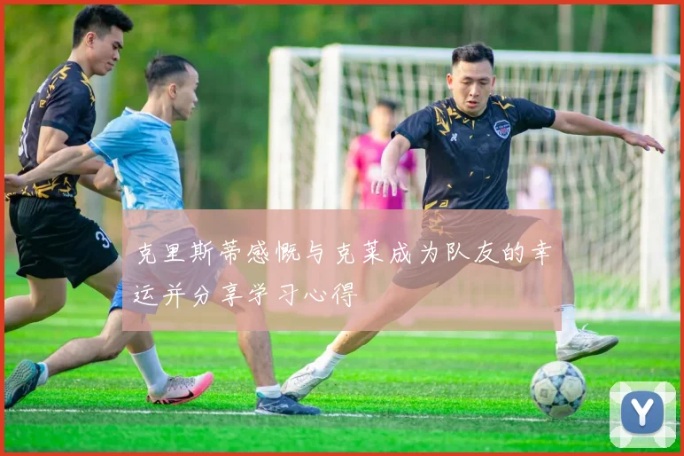 克里斯蒂感慨与克莱成为队友的幸运并分享学习心得