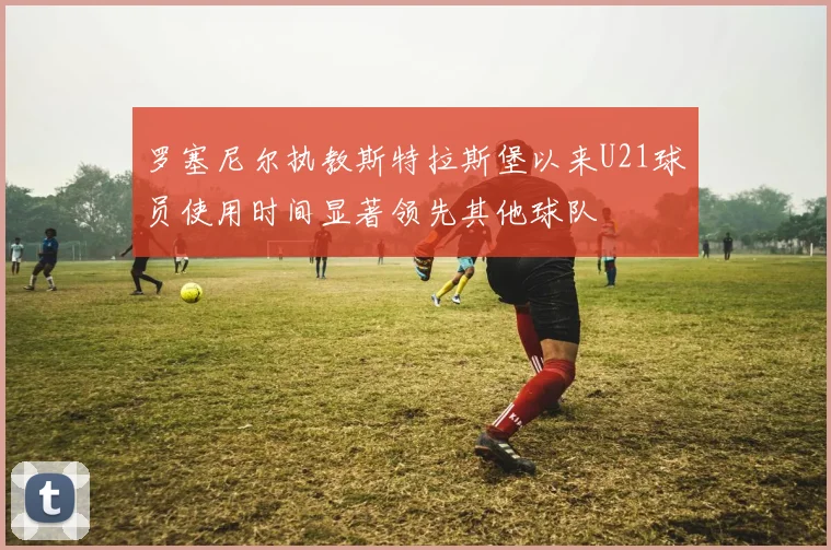 罗塞尼尔执教斯特拉斯堡以来U21球员使用时间显著领先其他球队
