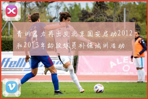 青训蓄力再出发北京国安启动2012和2013年龄段球员补强试训活动