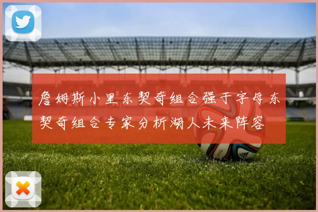詹姆斯小里东契奇组合强于字母东契奇组合专家分析湖人未来阵容