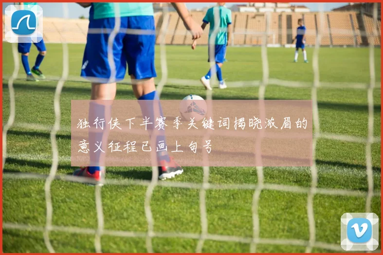 独行侠下半赛季关键词揭晓浓眉的意义征程已画上句号