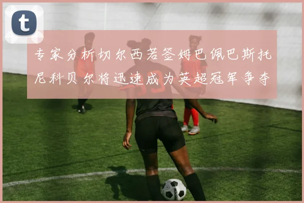 专家分析切尔西若签姆巴佩巴斯托尼科贝尔将迅速成为英超冠军争夺者