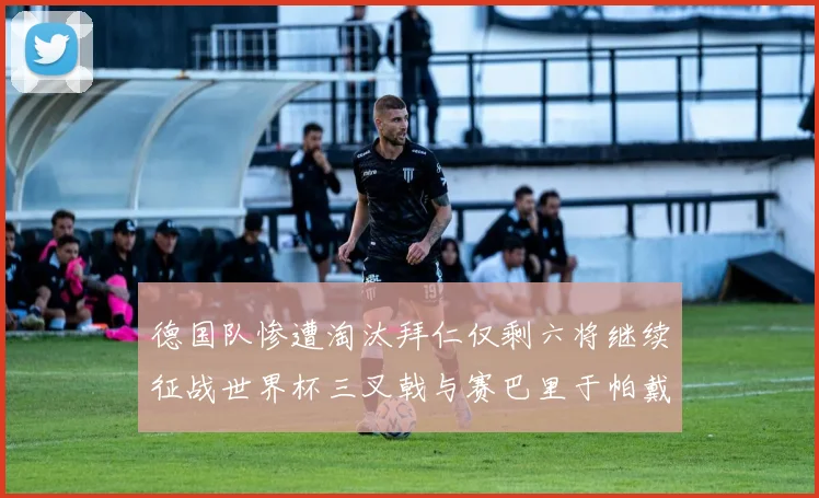 德国队惨遭淘汰拜仁仅剩六将继续征战世界杯三叉戟与赛巴里于帕戴维斯携手出战