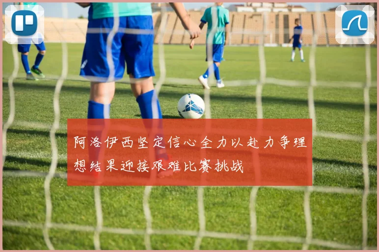阿洛伊西坚定信心全力以赴力争理想结果迎接艰难比赛挑战