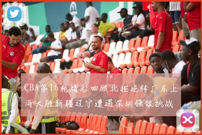 CBA第16轮精彩回顾北控逆转广东上海大胜新疆辽宁遭遇深圳强敌挑战