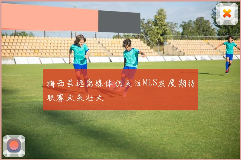 梅西虽远离媒体仍关注MLS发展期待联赛未来壮大