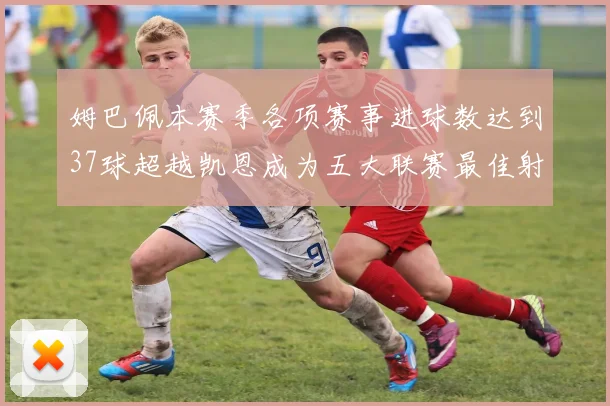 姆巴佩本赛季各项赛事进球数达到37球超越凯恩成为五大联赛最佳射手