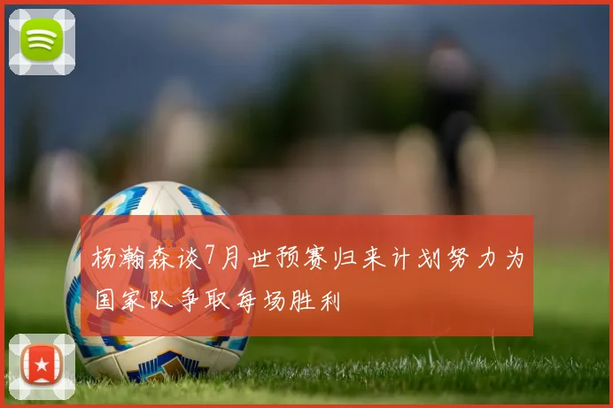 杨瀚森谈7月世预赛归来计划努力为国家队争取每场胜利