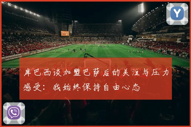 库巴西谈加盟巴萨后的关注与压力感受：我始终保持自由心态