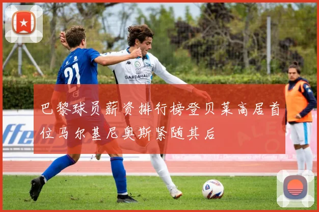 巴黎球员薪资排行榜登贝莱高居首位马尔基尼奥斯紧随其后