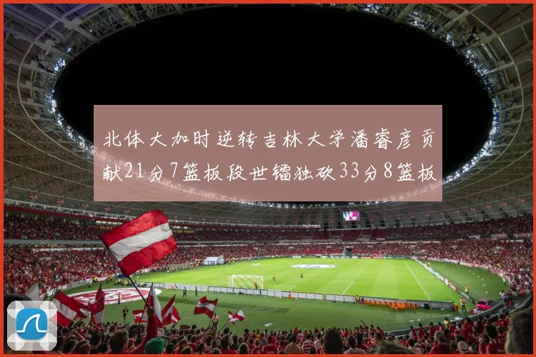 北体大加时逆转吉林大学潘睿彦贡献21分7篮板段世镭独砍33分8篮板表现抢眼