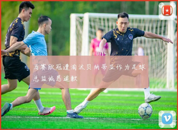 马赛欧冠遭淘汰贝纳蒂亚作为足球总监诚恳道歉