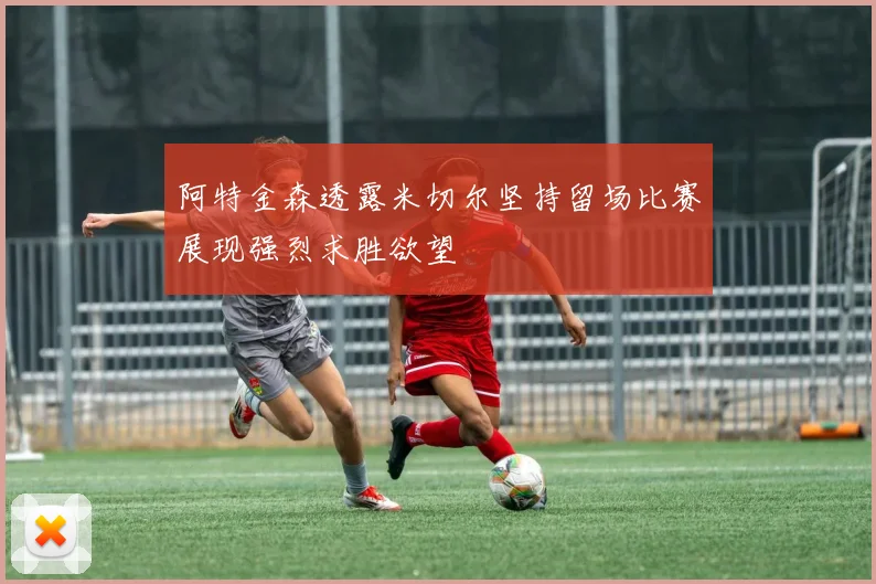 阿特金森透露米切尔坚持留场比赛展现强烈求胜欲望
