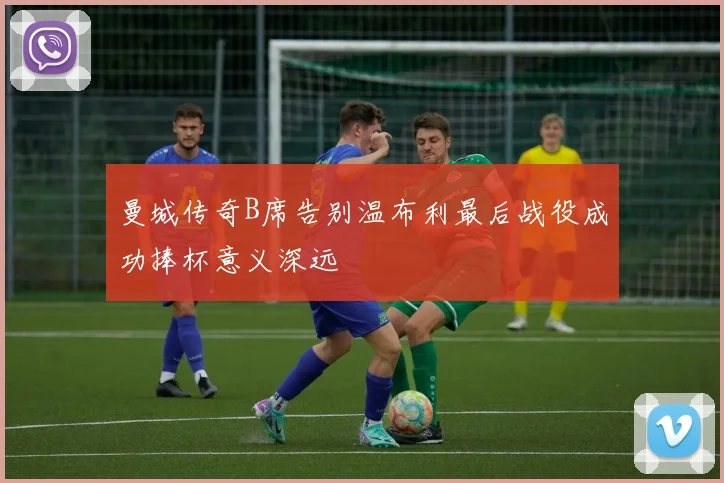 曼城传奇B席告别温布利最后战役成功捧杯意义深远