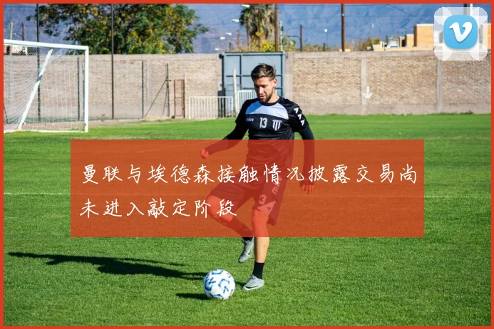 曼联与埃德森接触情况披露交易尚未进入敲定阶段