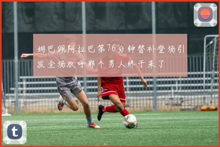 姆巴佩阿拉巴第76分钟替补登场引发全场欢呼那个男人终于来了