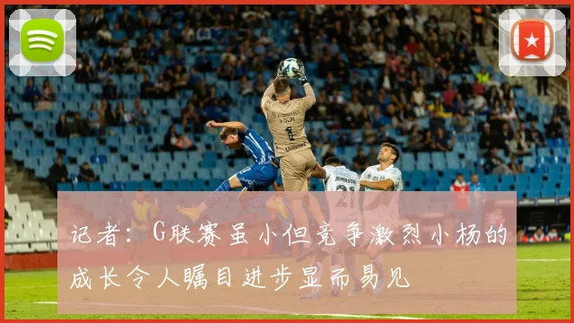 记者：G联赛虽小但竞争激烈小杨的成长令人瞩目进步显而易见