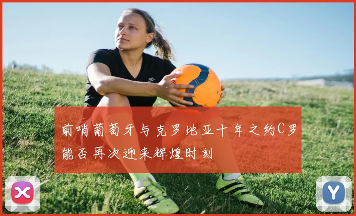 前哨葡萄牙与克罗地亚十年之约C罗能否再次迎来辉煌时刻