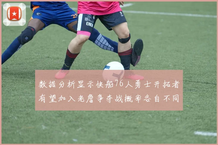 数据分析显示快船76人勇士开拓者有望加入老詹争夺战概率各自不同