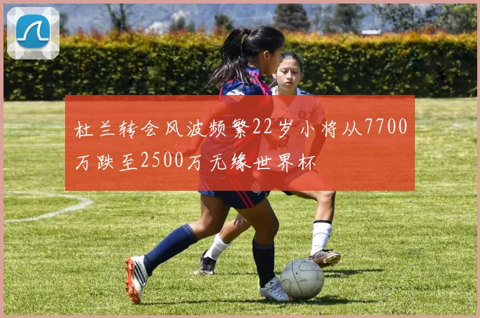杜兰转会风波频繁22岁小将从7700万跌至2500万无缘世界杯