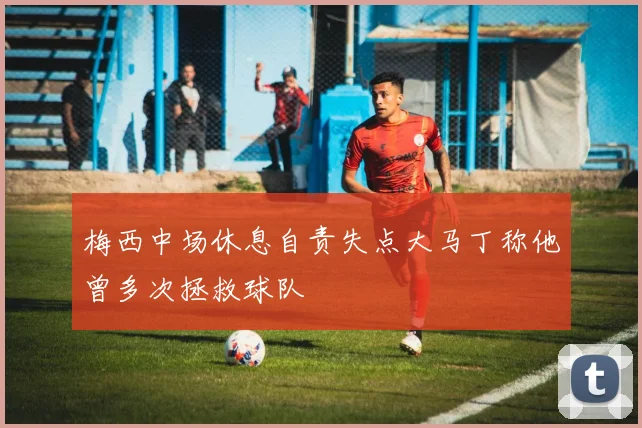梅西中场休息自责失点大马丁称他曾多次拯救球队