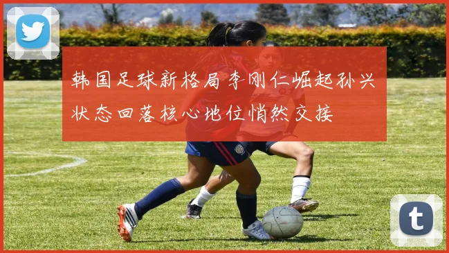 韩国足球新格局李刚仁崛起孙兴慜状态回落核心地位悄然交接